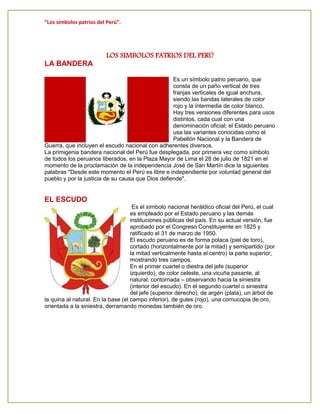 “Los símbolos patrios del Perú”.
LOS SIMBOLOS PATRIOS DEL PERÚ
LA BANDERA
Es un símbolo patrio peruano, que
consta de un paño vertical de tres
franjas verticales de igual anchura,
siendo las bandas laterales de color
rojo y la intermedia de color blanco.
Hay tres versiones diferentes para usos
distintos, cada cual con una
denominación oficial; el Estado peruano
usa las variantes conocidas como el
Pabellón Nacional y la Bandera de
Guerra, que incluyen el escudo nacional con adherentes diversos.
La primigenia bandera nacional del Perú fue desplegada, por primera vez como símbolo
de todos los peruanos liberados, en la Plaza Mayor de Lima el 28 de julio de 1821 en el
momento de la proclamación de la independencia José de San Martín dice la siguientes
palabras "Desde este momento el Perú es libre e independiente por voluntad general del
pueblo y por la justicia de su causa que Dios defiende".
EL ESCUDO
Es el símbolo nacional heráldico oficial del Perú, el cual
es empleado por el Estado peruano y las demás
instituciones públicas del país. En su actual versión, fue
aprobado por el Congreso Constituyente en 1825 y
ratificado el 31 de marzo de 1950.
El escudo peruano es de forma polaca (piel de toro),
cortado (horizontalmente por la mitad) y semipartido (por
la mitad verticalmente hasta el centro) la parte superior,
mostrando tres campos.
En el primer cuartel o diestra del jefe (superior
izquierdo), de color celeste, una vicuña pasante, al
natural, contornada – observando hacia la siniestra
(interior del escudo). En el segundo cuartel o siniestra
del jefe (superior derecho), de argén (plata), un árbol de
la quina al natural. En la base (el campo inferior), de gules (rojo), una cornucopia de oro,
orientada a la siniestra, derramando monedas también de oro.
 