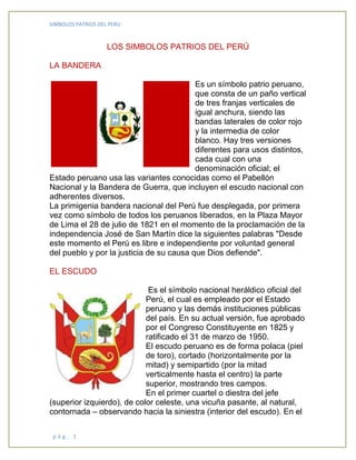 SIMBOLOS PATRIOS DEL PERU
p á g . 1
LOS SIMBOLOS PATRIOS DEL PERÚ
LA BANDERA
Es un símbolo patrio peruano,
que consta de un paño vertical
de tres franjas verticales de
igual anchura, siendo las
bandas laterales de color rojo
y la intermedia de color
blanco. Hay tres versiones
diferentes para usos distintos,
cada cual con una
denominación oficial; el
Estado peruano usa las variantes conocidas como el Pabellón
Nacional y la Bandera de Guerra, que incluyen el escudo nacional con
adherentes diversos.
La primigenia bandera nacional del Perú fue desplegada, por primera
vez como símbolo de todos los peruanos liberados, en la Plaza Mayor
de Lima el 28 de julio de 1821 en el momento de la proclamación de la
independencia José de San Martín dice la siguientes palabras "Desde
este momento el Perú es libre e independiente por voluntad general
del pueblo y por la justicia de su causa que Dios defiende".
EL ESCUDO
Es el símbolo nacional heráldico oficial del
Perú, el cual es empleado por el Estado
peruano y las demás instituciones públicas
del país. En su actual versión, fue aprobado
por el Congreso Constituyente en 1825 y
ratificado el 31 de marzo de 1950.
El escudo peruano es de forma polaca (piel
de toro), cortado (horizontalmente por la
mitad) y semipartido (por la mitad
verticalmente hasta el centro) la parte
superior, mostrando tres campos.
En el primer cuartel o diestra del jefe
(superior izquierdo), de color celeste, una vicuña pasante, al natural,
contornada – observando hacia la siniestra (interior del escudo). En el
 