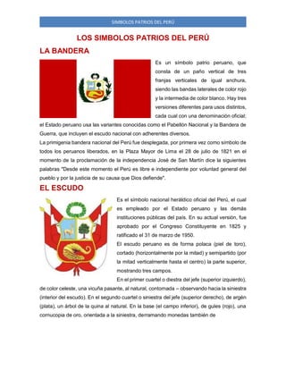 SIMBOLOS PATRIOS DEL PERÚ
LOS SIMBOLOS PATRIOS DEL PERÚ
LA BANDERA
Es un símbolo patrio peruano, que
consta de un paño vertical de tres
franjas verticales de igual anchura,
siendo las bandas laterales de color rojo
y la intermedia de color blanco. Hay tres
versiones diferentes para usos distintos,
cada cual con una denominación oficial;
el Estado peruano usa las variantes conocidas como el Pabellón Nacional y la Bandera de
Guerra, que incluyen el escudo nacional con adherentes diversos.
La primigenia bandera nacional del Perú fue desplegada, por primera vez como símbolo de
todos los peruanos liberados, en la Plaza Mayor de Lima el 28 de julio de 1821 en el
momento de la proclamación de la independencia José de San Martín dice la siguientes
palabras "Desde este momento el Perú es libre e independiente por voluntad general del
pueblo y por la justicia de su causa que Dios defiende".
EL ESCUDO
Es el símbolo nacional heráldico oficial del Perú, el cual
es empleado por el Estado peruano y las demás
instituciones públicas del país. En su actual versión, fue
aprobado por el Congreso Constituyente en 1825 y
ratificado el 31 de marzo de 1950.
El escudo peruano es de forma polaca (piel de toro),
cortado (horizontalmente por la mitad) y semipartido (por
la mitad verticalmente hasta el centro) la parte superior,
mostrando tres campos.
En el primer cuartel o diestra del jefe (superior izquierdo),
de color celeste, una vicuña pasante, al natural, contornada – observando hacia la siniestra
(interior del escudo). En el segundo cuartel o siniestra del jefe (superior derecho), de argén
(plata), un árbol de la quina al natural. En la base (el campo inferior), de gules (rojo), una
cornucopia de oro, orientada a la siniestra, derramando monedas también de
 