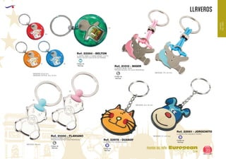 EUROPEAN GIFTS 2011
LLAVEROS
European
GiftsGifts13/14 99
MUNDO DEL NIÑO
MUNDO
DELNIÑO
Código de
Marcaje
L
Código de
Marcaje
L
Código de
Marcaje
B
Código de
Marcaje
B
Código de
Marcaje
MI
Ref. 21013 - NIGER
LLAVERO BEBE GASA
PRESENTACIÓN: EN CAJA INDIVIDUAL.
MEDIDAS: 70 x 40 mm.
60
04
31 05
49
49
10
10
MEDIDAS: 47 x 50 mm.
MEDIDAS: 42 x 40 mm.
Ref. 21000 - FLAVIANO
Ref. 22978 - GUANAY
Ref. 22981 - JOROCHITO
LLAVERO BEBE CHUPETE
PRESENTACION EN CAJA INDIVIDUAL
LLAVERO PVC MODELO GATO
LLAVERO PVC MODELO PERRO
MEDIDAS: 50 mm.
Ref. 22260 - BELTON
LLAVERO NIÑO 2 CARAS MISMO TEXTO
TODO COLOR CON GOTA DE RESINA
MEDIDAS: Ø 40 mm.
MEDIDAS OPTICA: 18 x 15 mm.
 