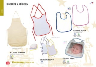DELANTAL Y BABEROS
European
GiftsGifts13/14108
MUNDO
DELNIÑO
MUNDO DEL NIÑO
Código de
Marcaje
E H
Código de
Marcaje
E Especial
Sublimación
S
Código de
Marcaje
E
Especial
Sublimación
S
Código de
Marcaje
E
01
01/05
01/10
01/49
01/49
BABERO INFANTIL CON RIBETE
MEDIDAS: 260 x 330 mm.
DELANTAL INFANTIL
COMPOSICION: ALGODON CRUDO 100 gr.
MEDIDAS: 210 x 135 mm.
Ref. 21638 - SILENETO
Ref. 22267 - BALTIMORE
06
0103
0105
0160
BABERO POLIESTER SUAVE
CON CIERRE DE VELCRO.
MEDIDAS: 300 x 350 mm.
Ref. 22526 - ALATYR
BABERO
Ref. 22421 - TOSNA
 