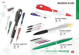EUROPEAN GIFTS 2011
OFICINAYPORTA-
DOCUMENTOS
BOLIGRAFOS DE GIRO
European
GiftsGifts13/14 121
OFICINA Y PORTADOCUMENTOS
Código de
Marcaje
Tinta azul
A
Código de
Marcaje
Tinta azul
A
Código de
Marcaje
Tinta azul
A
BOLIGRAFO DE PLASTICO DE GIRO
LINTERNA (INCLUYE PILA).
BOLIGRAFO DE GIRO LINTERNA (INCLUYE PILA).
MEDIDAS:128mm.DELARGO.
Ref. 21537 - CULANTRILLO
Ref. 22654 - BENIGNO
01
02
04
60
0160
0105
01
05
MEDIDAS: 130 mm. DE LARGO.
BOLIGRAFO DE PLASTICO DE GIRO
MEDIDAS: 133 x 10 mm.
Ref. 22047 - LITMANPO
60
05
04
09
02
BOLIGRAFO DE PLASTICO DE GIRO
CON FLUORESCENTE MARCADOR
Ref. 22673 - DACIANO
0904
0940
0931
0903
MEDIDAS: 145 x Ø 9 mm
Código de
Marcaje
Tinta azul
A
 