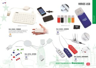 EUROPEAN GIFTS 2011
OFICINAYPORTA-
DOCUMENTOS
VARIOS USB
European
GiftsGifts13/14 141
OFICINA Y PORTADOCUMENTOS
Código de
Marcaje
C
Código de
Marcaje
B
Código de
Marcaje
B
TECLADO BLUETOOTH COMPATIBLE CON IPAD, IPHONE,
4G. GOOGLE ANDROID Y SMARTPHONE WINDOWS
MOBILE 6.0 BATERIA LITIO RECARGABLE CON CABLE
PUERTO MINI USB INCLUIDO (2 UNIDADES)
Ref. 21224 - RONGO
01
01
01
05
05
04
60
60
02
MEDIDAS: 110 x 10 x 65 mm.
PUERTO USB 4 PUERTOS DE PLASTICO
MEDIDAS: 96 x 20 x 30 mm.
Ref. 21234 - DURANDO
PUERTO USB. 3 PUERTOS USB 2.0
DE PLASTICO
MEDIDAS: Ø 35 mm.
Ref. 21715 - RYPER
Código de
Marcaje
B
LECTOR DE TARJETAS USB 2.0
TARJETAS: MICRO SD.
MEDIDAS: 20 x 50 x 4 mm.
Ref. 21232 - CORBIN
05
60 02 01 28 31
 