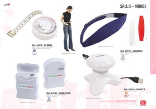 EUROPEAN GIFTS 2011
SALUD - VARIOS
European
GiftsGifts13/14 221
CUIDADO CORPORAL
CUIDADO
CORPORAL
Código de
Marcaje
B
Código de
Marcaje
B
01
Ref. 13075 - PLATIJA
CINTA PARA EL CONTROL DE LA MASA
CORPORAL EN CAJA DE REGALO
MEDIDAS: 73 Ø x 25 mm.
HILO DENTAL CON SABOR A MENTA
50 m. DE CARRETE
MEDIDAS: 700 x 60 x 10 mm.
MEDIDAS: 45 x 60 x 18 mm.
Ref. 22793 - SEBASTIAN
55
01
01
60
MASAJEADOR USB ABS
Ref. 22816 - VICENTE
MEDIDAS: 105 x 70 x Ø 70 mm.
01
Código de
Marcaje
C
Código de
Marcaje
E
BANDA TERMICA. FRIO Y CALOR
REUTILIZABLE
Ref. 21573 - JACOBINA
 