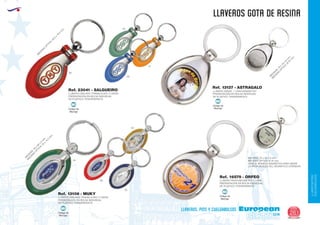 LLAVEROS/PINS
CUELGABOLSOS
EUROPEAN GIFTS 2011
llaveros gota de resina
European
GiftsGifts13/14 261
llaveros, pins y cuelgabolsos
Código de
Marcaje
MI
Código de
Marcaje
MI
Código de
Marcaje
MI
Código de
Marcaje
MI
LLAVERO OVALADO TRANSLUCIDO 2 CARAS
PRESENTACIÓN EN BOLSA INDIVIDUAL
DE PLÁSTICO TRANSPARENTE.
LLAVERO OVALADO TRANSLUCIDO 2 CARAS
PRESENTACIÓN EN BOLSA INDIVIDUAL
DE PLÁSTICO TRANSPARENTE.
M
EDIDAS:76
x
28
x
5
m
m
.
M
EDIDAS
O
PTICA:25
x
14,5
m
m
.
Ref. 13106 - MUKY
Ref. 23041 - SALGUEIRO
04
04
60
60
31
03
LLAVERO PROFUNDOMETRO 1 CARA
PRESENTACIÓN EN BOLSA INDIVIDUAL
DE PLÁSTICO TRANSPARENTE.
MEDIDAS: 70 x 34 x 6 mm.
MEDIDAS OPTICA: Ø 25 mm.
CARA B: MONEDA MAGNÉTICA PARA MEDIR
LA PROFUNDIDAD DEL NEUMÁTICO (STANDAR)
Ref. 16579 - ORFEO
05
05
LLAVERO NIQUEL 1 CARA MAGNETICO
PRESENTACIÓN EN BOLSA INDIVIDUAL
DE PLÁSTICO TRANSPARENTE.
M
EDIDAS:70
x
34
x
6
m
m
.
M
EDIDAS
O
PTICA:Ø
25
m
m
.
M
EDIDAS
O
PTICA:24,5
x
15,5
m
m
.
Ref. 13137 - ASTRAGALO
 