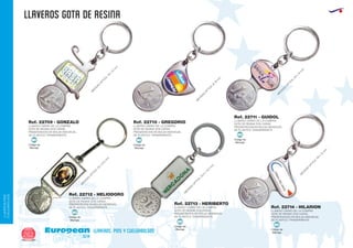llaveros GOTA DE RESINA
European
GiftsGifts13/14262
llaveros, pins y cuelgabolsos
LLAVEROS/PINS
CUELGABOLSOS
Código de
Marcaje
MI
Código de
Marcaje
MI Código de
Marcaje
MI
Código de
Marcaje
MI
Código de
Marcaje
MI
Código de
Marcaje
MI
LLAVERO CARRO DE LA COMPRA
GOTA DE RESINA DOS CARAS
PRESENTACION EN BOLSA INDIVIDUAL
DE PLASTICO TRANSPARENTE
LLAVERO CARRO DE LA COMPRA
GOTA DE RESINA DOS CARAS
PRESENTACION EN BOLSA INDIVIDUAL
DE PLASTICO TRANSPARENTE
LLAVERO CARRO DE LA COMPRA
GOTA DE RESINA DOS CARAS
PRESENTACION EN BOLSA INDIVIDUAL
DE PLASTICO TRANSPARENTE
Ref. 22709 - GONZALO Ref. 22710 - GREGORIO
Ref. 22711 - GUIDOL
M
EDIDAS
O
PTICA:19
x
15
m
m
.
M
EDIDAS
O
PTICA:30
x
21,3
m
m
.
M
EDIDAS
O
PTICA:30,5
x
15,5
m
m
.
M
EDIDAS
O
PTICA:28
x
12
m
m
.
M
EDIDAS
O
PTICA:20
x
15
m
m
.
M
EDIDAS
O
PTICA:Ø
19
m
m
.
LLAVERO CARRO DE LA COMPRA
GOTA DE RESINA DOS CARAS
PRESENTACION EN BOLSA INDIVIDUAL
DE PLASTICO TRANSPARENTE LLAVERO CARRO DE LA COMPRA
GOTA DE RESINA DOS CARAS
PRESENTACION EN BOLSA INDIVIDUAL
DE PLASTICO TRANSPARENTE
LLAVERO CARRO DE LA COMPRA
GOTA DE RESINA DOS CARAS
PRESENTACION EN BOLSA INDIVIDUAL
DE PLASTICO TRANSPARENTE
Ref. 22712 - HELIODORO
Ref. 22713 - HERIBERTO
Ref. 22714 - HILARION
 