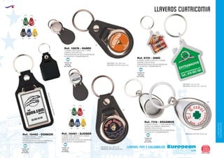 LLAVEROS/PINS
CUELGABOLSOS
EUROPEAN GIFTS 2011
llaveros cuatricomia
European
GiftsGifts13/14 265
llaveros, pins y cuelgabolsos
Código de
Marcaje
EN PAPEL
MI
Código de
Marcaje
EN PAPEL
MI
Código de
Marcaje
EN PAPEL
MI
Código de
Marcaje
EN PAPEL
MI
LLAVERO CASA PLASTICO 2 CARAS
(CIERRE CON OPTICA)
PRESENTACIÓN EN BOLSA INDIVIDUAL
DE PLÁSTICO TRANSPARENTE.
MEDIDAS: 47 x 41 mm.
MEDIDAS OPTICA: 34 x 35 mm.
Ref. 6731 - DINO
LLAVERO NIQUEL 1 CARA MAGNETICO
CARRO CALABROTE GIRATORIO
(CIERRE CON OPTICA)
PRESENTACIÓN EN BOLSA INDIVIDUAL
DE PLÁSTICO TRANSPARENTE.
MEDIDAS OPTICA: Ø 25 mm.
Ref. 7118 - ERASMUS
MEDIDAS: 43 x 32,5 mm.
MEDIDAS OPTICA: Ø 25 mm.
LLAVERO PIEL SINTETICA 2 CARAS
(CIERRE CON OPTICA)
PRESENTACIÓN EN BOLSA INDIVIDUAL
DE PLÁSTICO TRANSPARENTE.
MEDIDAS: 43 x 32,5 mm.
MEDIDAS OPTICA: Ø 25 mm.
Ref. 18461 - DJOSER
LLAVERO NIQUEL 1 CARA
PRESENTACIÓN EN BOLSA INDIVIDUAL
DE PLÁSTICO TRANSPARENTE.
(CIERRE CON OPTICA)
MEDIDASOPTICA:25x40mm.
Ref. 18462 - DONKOR
Código de
Marcaje
EN PAPEL
MI
LLAVERO PIEL SINTETICA 1 CARA
(CIERRE CON OPTICA)
PRESENTACIÓN EN BOLSA INDIVIDUAL
DE PLÁSTICO TRANSPARENTE.
Ref. 10674 - HANDI
02
02
02
09
04 60
02 05 03
04 60
02 05 03
 