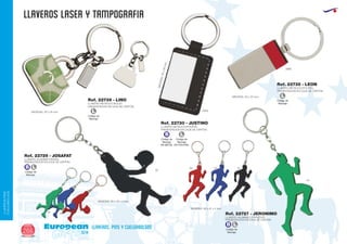 llaveros laser Y TAMPOGRAFIA
European
GiftsGifts13/14266
llaveros, pins y cuelgabolsos
LLAVEROS/PINS
CUELGABOLSOS
Código de
Marcaje
EN POLIPIEL
L
Código de
Marcaje
EN METAL
B
Código de
Marcaje
L
Código de
Marcaje
L
LLAVERO METALICO/POLIPIEL
PRESENTACION EN CAJA DE CARTÓN.
LLAVERO METALICO BOLSO
PRESENTACION EN CAJA DE CARTÓN.
LLAVERO METALICO/POLIPIEL
PRESENTACION EN CAJA DE CARTÓN.
MEDIDAS:55x30mm.
MEDIDAS: 50 x 23 mm.
0960
0902MEDIDAS: 35 x 35 mm.
Ref. 22730 - JUSTINO
Ref. 22739 - LINO
Ref. 22735 - LEON
Ref. 22729 - JOSAFAT
Ref. 22727 - JERONIMO
LLAVERO ALUMINIO PADDEL
PRESENTACION EN CAJA DE CARTON
LLAVERO ALUMINIO CORREDOR
PRESENTACION EN CAJA DE CARTON
MEDIDAS: 65 x 42 x 4 mm.
60
60
05
05
02
02
04
04
MEDIDAS: 65 x 41 x 4 mm.
Código de
Marcaje
B L
Código de
Marcaje
B L
 