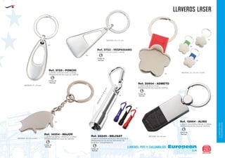 LLAVEROS/PINS
CUELGABOLSOS
EUROPEAN GIFTS 2011
llaveros LASER
European
GiftsGifts13/14 267
llaveros, pins y cuelgabolsos
Código de
Marcaje
L
Código de
Marcaje
L
LLAVERO CON ESTUCHE 2 CARAS
PRESENTACION EN CAJA DE CARTON
Ref. 5725 - PONCIO
MEDIDAS: 47 x 20 mm.
LLAVERO CON ESTUCHE 2 CARAS
MEDIDAS: 50 x 27 mm.
Ref. 5723 - VESPASIANO
60
09
09
09
04
05
01
LLAVERO METALICO FLOR
PRESENTACION EN CAJA DE CARTON
MEDIDAS: 35 x 35 mm. (FLOR)
Ref. 20604 - ADMETO
LLAVERO DE METAL “CERDITO” 2 CARAS
PRESENTACION EN CAJA DE CARTON: 19 x 41 x 4 mm.MEDIDAS
Ref. 14004 - MAJOR
LLAVERO COCODRILO/METAL
PRESENTACION EN CAJA DE CARTON
2 CARAS
MEDIDAS: 25 x 60 mm.
Ref. 12664 - ALISO
Código de
Marcaje
L
Código de
Marcaje
L
Código de
Marcaje
L
Código de
Marcaje
L
LLAVERO LINTERNA METALICA. INCLUIYE PILA
PRESENTACION EN BOLSA INDIVIDUAL DE
PLASTICO TRANSPARENTE
:60xØ15mm.
MEDIDAS
Ref. 22249 - BELFAST
09
60
02
05
 
