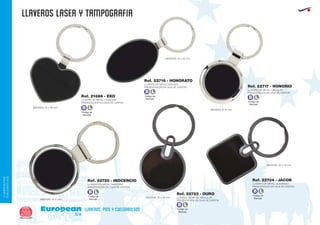 llaveros LASER Y TAMPOGRAFIA
European
GiftsGifts13/14268
llaveros, pins y cuelgabolsos
LLAVEROS/PINS
CUELGABOLSOS
LLAVERO DE METAL CORAZON
PRESENTACION EN CAJA DE CARTON
LLAVERO DE METAL OVALADO
PRESENTACION EN CAJA DE CARTON
LLAVERO DE METAL GIRATORIO
PRESENTACION EN CAJA DE CARTON
LLAVERO DE METAL CIRCULAR
PRESENTACION EN CAJA DE CARTON
LLAVERO DE METAL CIRCULAR
PRESENTACION EN CAJA DE CARTON
LLAVERO DE METAL CUADRADO
PRESENTACION EN CAJA DE CARTON
Ref. 21686 - EKO
Ref. 22716 - HONORATO
Ref. 22720 - INOCENCIO
Ref. 22717 - HONORIO
Ref. 22722 - OURO
Ref. 22724 - JACOB
MEDIDAS: 45 x 36 mm.
MEDIDAS: 35 x 45 mm.
MEDIDAS: 35 x 43 mm.
MEDIDAS: Ø 37 mm.
MEDIDAS: Ø 37 mm.
MEDIDAS: 35 x 52 mm.
Código de
Marcaje
B L
Código de
Marcaje
B L
Código de
Marcaje
B L
Código de
Marcaje
B L
Código de
Marcaje
B L
Código de
Marcaje
B L
 