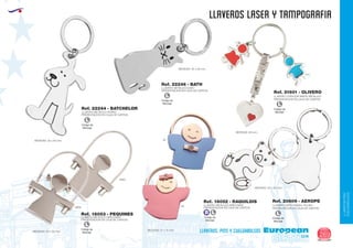 LLAVEROS/PINS
CUELGABOLSOS
EUROPEAN GIFTS 2011
llaveros LASER Y TAMPOGRAFIA
European
GiftsGifts13/14 269
llaveros, pins y cuelgabolsos
Código de
Marcaje
L
Código de
Marcaje
L
Código de
Marcaje
L
Ref. 22246 - BATH
LLAVERO METALICO GATO
PRESENTACION EN CAJA DE CARTON
MEDIDAS: 35 x 60 mm.
Ref. 22244 - BATCHELOR
LLAVERO METALICO PERRO
PRESENTACION EN CAJA DE CARTON
MEDIDAS: 35 x 60 mm.
LLAVERO CORAZON NIÑOS METALICO
PRESENTACION EN CAJA DE CARTON
Ref. 21601 - OLIVERO
MEDIDAS: 60 mm.
Ref. 18052 - RAQUILDIS
LLAVERO METALICO NIÑO/NIÑA
PRESENTACION EN CAJA DE CARTON
MEDIDAS: 27 x 14 mm.
MEDIDAS: 50 x 374 mm.
Ref. 18053 - PEQUINES
LLAVERO METALICO NIÑO/NIÑA
PRESENTACION EN CAJA DE CARTON
MEDIDAS: 34 x 33 mm.
05
48NIÑA
NIÑO
LLAVERO OSITO NIQUEL PULIDO
PRESENTACION EN CAJA DE CARTON
Ref. 20609 - AEROPE
Código de
Marcaje
L
Código de
Marcaje
L
Código de
Marcaje
B L
 