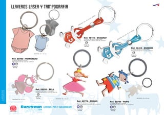 llaveros LASER Y TAMPOGRAFIA
European
GiftsGifts13/14270
llaveros, pins y cuelgabolsos
LLAVEROS/PINS
CUELGABOLSOS
Ref. 22782 - ROMUALDO
LLAVERO METALICO BODY
PRESENTACION EN CAJA DE CARTON
MEDIDAS: 45 x 40 mm.
10
49
Ref. 22251 - BELL
LLAVERO METALICO PRINCESA
PRESENTACION EN CAJA DE CARTON
MEDIDAS: 35 x 45 mm.
49
MEDIDAS: 55 x 20 mm. MEDIDAS: 55 x 20 mm.
Código de
Marcaje
L
Ref. 22773 - PROBO Ref. 22786 - RUFOLLAVERO METALICO PRINCESA
PRESENTACION EN BOLSA DE PLASTICO
LLAVERO METALICO PIRATA
PRESENTACION EN BOLSA DE PLASTICO
Ref. 16412 - DUINHIR
LLAVERO METALICO NIÑO/NIÑA
PRESENTACION EN CAJA DE CARTON
Ref. 16415 - SHAGRAT
LLAVERO METALICO NIÑO/NIÑA
PRESENTACION EN CAJA DE CARTON
MEDIDAS: 110 x 35 x 9 mm. APROX.
MEDIDAS: 110 x 35 x 9 mm. APROX.
Código de
Marcaje
L
Código de
Marcaje
L
Código de
Marcaje
B L
Código de
Marcaje
B L
Código de
Marcaje
B L
 