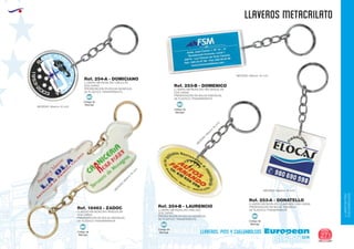 LLAVEROS/PINS
CUELGABOLSOS
EUROPEAN GIFTS 2011
llaveros METACRILATO
European
GiftsGifts13/14 271
llaveros, pins y cuelgabolsos
LLAVERO METACRILATO CIRCULAR
DOS CARAS
PRESENTACIÓN EN BOLSA INDIVIDUAL
DE PLÁSTICO TRANSPARENTE.
MEDIDAS: Máximo 16 cm2.
M
EDIDAS:M
áxim
o
16
cm
2.
M
EDIDAS:M
áxim
o
16
cm
2.
MEDIDAS: Máximo 16 cm2.
MEDIDAS: Máximo 16 cm2.
LLAVERO METACRILATO IRREGULAR
DOS CARAS
PRESENTACIÓN EN BOLSA INDIVIDUAL
DE PLÁSTICO TRANSPARENTE.
LLAVERO METACRILATO RECTANGULAR
DOS CARAS
PRESENTACIÓN EN BOLSA INDIVIDUAL
DE PLÁSTICO TRANSPARENTE.
LLAVERO METACRILATO OVALADO
DOS CARAS
PRESENTACIÓN EN BOLSA INDIVIDUAL
DE PLÁSTICO TRANSPARENTE.
Ref. 254-B - LAURENCIO
Ref. 254-A - DOMICIANO
Ref. 18463 - ZADOC
Ref. 253-B - DOMENICO
LLAVERO METACRILATO CUADRADO DOS CARAS
PRESENTACIÓN EN BOLSA INDIVIDUAL
DE PLÁSTICO TRANSPARENTE.
Ref. 253-A - DONATELLO
Código de
Marcaje
MI
Código de
Marcaje
MI
Código de
Marcaje
MI
Código de
Marcaje
MI
Código de
Marcaje
MI
 