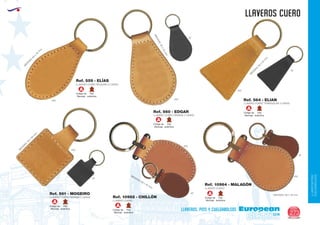 LLAVEROS/PINS
CUELGABOLSOS
EUROPEAN GIFTS 2011
llaveros cuero
European
GiftsGifts13/14 273
llaveros, pins y cuelgabolsos
LLAVERO CUERO GRANDE 2 CARAS
Ref. 561 - MOGEIRO
LLAVERO CUERO
Ref. 10962 - CHILLÓN
LLAVERO CUERO
Ref. 10964 - MALAGÓN
Código de
Marcaje
A
Piel
auténtica
Código de
Marcaje
A
Piel
auténtica
Código de
Marcaje
A
Piel
auténtica
Código de
Marcaje
A
Piel
auténtica Código de
Marcaje
A
Piel
auténtica
Código de
Marcaje
A
Piel
auténtica
LLAVERO CUERO PEQUEÑO 2 CARAS
M
EDIDAS:65
x
35
m
m
.
Ref. 559 - ELÍAS
LLAVERO CUERO GRANDE 2 CARAS
MEDIDAS:65x45mm.
MEDIDAS: 60 x 45 mm.
MEDIDAS: 60 x 45 mm.
Ref. 560 - EDGAR
M
EDIDAS:50
x
50
m
m
.
LLAVERO CUERO TRIANGULAR 2 CARAS
Ref. 564 - ELIAN
M
EDIDAS:60
x
40
m
m
.
450
450
450
450
450
87
87
450
02
02
02
 