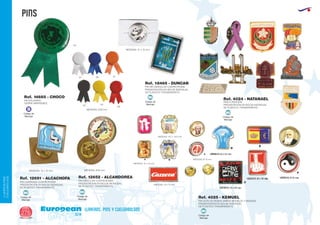 PINS
European
GiftsGifts13/14276
llaveros, pins y cuelgabolsos
LLAVEROS/PINS
CUELGABOLSOS
Código de
Marcaje
B
PINS FUNDICION
PRESENTACIÓN EN BOLSA INDIVIDUAL
DE PLÁSTICO TRANSPARENTE.
Ref. 4024 - NATANAEL
PIN CUADRADO CUATRICROMIA
PRESENTACIÓN EN BOLSA INDIVIDUAL
DE PLÁSTICO TRANSPARENTE.
MEDIDAS: 15 x 15 mm.
Ref. 12651 - ALCACHOFA PIN CIRCULAR CUATRICROMIA
PRESENTACIÓN EN BOLSA INDIVIDUAL
DE PLÁSTICO TRANSPARENTE.
MEDIDAS: Ø18 mm.
PIN GOTA DE RESINA VARIOS MODELOS Y MEDIDAS
PRESENTACIÓN EN BOLSA INDIVIDUAL
DE PLÁSTICO TRANSPARENTE.
Ref. 12652 - ALCANDOREA
PIN RECTANGULAR CUATRICROMIA
PRESENTACIÓN EN BOLSA INDIVIDUAL
DE PLÁSTICO TRANSPARENTE.
Ref. 18465 - DUNCAN
Ref. 4025 - KEMUEL
MEDIDAS: 10,7 x 13,6 mm.
MEDIDAS: 19 x 15 mm.
MEDIDAS: 13 x 18 mm.
A B
C
MEDIDAS: Ø 13 mm.
PIN SOLIDARIO
CIERRE IMPERDIBLE
MEDIDAS: Ø18 mm.
Ref. 14685 - CHOCO
02 03
60
01 05 31
04
Código de
Marcaje
MI
Código de
Marcaje
MI
Código de
Marcaje
MI
Código de
Marcaje
MI
Código de
Marcaje
MI
MEDIDAS: 21 x 13 mm.
 