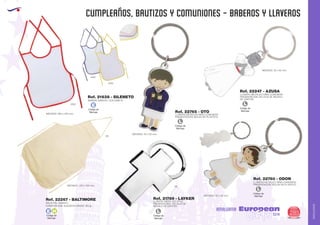 AMALGAMA
EUROPEAN GIFTS 2011
CUMPLEAÑOS, BAUTIZOS Y COMUNIONES - BABEROS Y LLAVEROS
European
GiftsGifts13/14 285
AMALGAMA
Ref. 22247 - AZUSA
LLAVERO METALICO NIÑA COMUNION
PRESENTACIÓN: EN CAJA DE REGALO
DE CARTÓN.
MEDIDAS: 32 x 60 mm.
Ref. 22765 - OTO
Ref. 22760 - ODON
LLAVERO METALICO NIÑO COMUNION
PRESENTACIÓN: BOLSA DE PLASTICO
LLAVERO METALICO NIÑA COMUNION
PRESENTACIÓN: BOLSA DE PLASTICO
MEDIDAS: 55 x 20 mm.
MEDIDAS: 55 x 20 mm.
Código de
Marcaje
L
Código de
Marcaje
L
Código de
Marcaje
L
Código de
Marcaje
L
Ref. 21789 - LAYKER
LLAVERO METALICO CRUZ
PRESENTACIÓN: EN CAJA DE
REGALO DE CARTÓN.
09
Código de
Marcaje
E H
MEDIDAS: 260 x 330 mm.
DELANTAL INFANTIL
COMPOSICION: ALGODON CRUDO 100 gr.
MEDIDAS: 210 x 135 mm.
Ref. 21638 - SILENETO
Ref. 22267 - BALTIMORE
06
0103
0105
0160
Código de
Marcaje
E
BABERO INFANTIL CON RIBETE
 