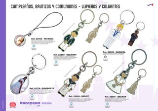 CUMPLEAÑOS, BAUTIZOS Y COMUNIONES - LLAVEROS Y COLGANTES
European
GiftsGifts13/14286
AMALGAMA
AMALGAMA
Código de
Marcaje
MI
Código de
Marcaje
MI
Código de
Marcaje
MI
Código de
Marcaje
MI
Código de
Marcaje
MI
Ref. 22257 - BELMAR
M
EDIDAS
O
PTICA:20
x
15
m
m
.
M
EDIDAS
O
PTICA:20
x
15
m
m
.
M
EDIDAS
O
PTICA:20
x
15
m
m
.
Ref. 22259 - BELOIT
Ref. 22769 - PATRICIO
Ref. 22258 - BELMONT
Ref. 22925 - CARACOL
Ref. 22778 - RIGOBERTO
COLGANTE METALICO NIÑA COMUNION
UNA CARA PHOTOSHOP (GOTA DE RESINA)
PRESENTACION EN BOLSA INDIVIDUAL
DE PLASTICO TRANSPARENTE
LLAVERO METALICO NIÑO COMUNION
UNA CARA PHOTOSHOP (GOTA DE RESINA)
PRESENTACION EN BOLSA INDIVIDUAL
DE PLASTICO TRANSPARENTE
LLAVERO METALICO NIÑO COMUNION
PRESENTACION EN CAJA DE CARTON
LLAVERO METALICO COMUNION
UNA CARA PHOTOSHOP (GOTA DE RESINA)
PRESENTACION EN BOLSA INDIVIDUAL
DE PLASTICO TRANSPARENTE
LLAVERO METALICO NIÑO COMUNION
UNA CARA PHOTOSHOP (GOTA DE RESINA)
PRESENTACION EN BOLSA INDIVIDUAL
DE PLASTICO TRANSPARENTE
LLAVERO METALICO NIÑA COMUNION
UNA CARA PHOTOSHOP (GOTA DE RESINA)
PRESENTACION EN BOLSA INDIVIDUAL
DE PLASTICO TRANSPARENTE
Código de
Marcaje
L
 