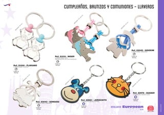 AMALGAMA
EUROPEAN GIFTS 2011
CUMPLEAÑOS, BAUTIZOS Y COMUNIONES - LLAVEROS
European
GiftsGifts13/14 287
AMALGAMA
Código de
Marcaje
L
Ref. 21013 - NIGER
LLAVERO BEBE GASA
PRESENTACIÓN: EN CAJA INDIVIDUAL.
M
EDIDAS:70
x
40
m
m
.
M
EDIDAS:50
m
m
.
M
EDIDAS:70
m
m
.
M
EDIDAS:70
m
m
.
M
EDIDAS:47
x
50
m
m
.
M
EDIDAS:42
x
40
m
m
.
Ref. 22978 - GUANAY
Ref. 22981 - JOROCHITO
LLAVERO PVC MODELO GATO
LLAVERO PVC MODELO PERRO
Código de
Marcaje
L
Código de
Marcaje
L
Código de
Marcaje
L
Ref. 21000 - FLAVIANO
Ref. 23042 - GOIOXIM
Ref. 23043 - GONGOGI
LLAVERO BEBE CHUPETE
LLAVERO NIÑO COMUNION
LLAVERO NIÑA COMUNION
Código de
Marcaje
B
Código de
Marcaje
B
 