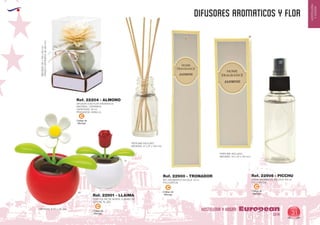 EUROPEAN GIFTS 2011
HOSTELERIA
YHOGAR
DIFUSORES AROMATICOS Y FLOR
European
GiftsGifts13/14 31
HOSTELERIA Y HOGAR
Código de
Marcaje
C
Código de
Marcaje
C
PERFUME INCLUIDO
MEDIDAS: 27 x 27 x 130 mm.
PERFUME INCLUIDO
MEDIDAS: 43 x 43 x 140 mm.
SET AROMATICO EN CAJA 10 ml.
PVC/CARTON
SPRAY AROMATICO EN CAJA 100 ml.
PVC/CARTON
Ref. 22900 - TRONADOR Ref. 22906 - PICCHU
Código de
Marcaje
C
DIFUSOR CON FLOR AROMATICA
MATERIAL: CERAMICA
CAPACIDAD: 30 ml.
FRAGANCIA: VAINILLA
FRASCOCERAMICA:80x80mm.
MEDIDAS:85x155x85mm.
Ref. 22204 - ALMONO
Código de
Marcaje
C
FLOR SOLAR, SE MUEVE CUANDO SE
EXPONE AL SOL
Ref. 22901 - LLAIMA
MEDIDAS: Ø 65 x 110 mm.
01
60
 