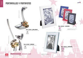 PORTAANILLOS Y PORTAFOTOS
HOSTELERIA Y HOGAREuropean
GiftsGifts13/1434
HOSTELERIA
YHOGAR
Código de
Marcaje
EN MARCO
D
PORTAFOTOS
Ref. 21306 - LAHORE
01
05
60
02
Código de
Marcaje
EN MARCO
L D
PORTAFOTOS ALUMINIO
SUPERFICIE FOTO: 63 x 88 mm.
MEDIDAS: 77 x 103 x 8 mm.
SUPERFICIE FOTO: 100 x 150 mm.
MEDIDAS: 140 x 190 x 9 mm.
Ref. 22216 - BADGER
09
Código de
Marcaje
L
PORTAANILLOS ALUMINIO FORMA DE CISNE
MEDIDAS:55x28x83mm.
PORTAANILLOS ALUMINIO FORMA DE GATO
MEDIDAS:55x18x115mm.
Ref. 21319 - BELARUS
Ref. 21323 - MOSUL
Código de
Marcaje
L
 