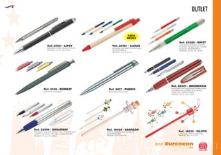 OUTLET
EUROPEAN GIFTS 2011
OUTLET
European
GiftsGifts13/14 371
OUTLET
BOLIGRAFO PARA PANTALLA TACTIL
MEDIDAS: 145 mm. DE LARGO.
Ref. 21781 - LIPSY
BOLIGRAFO PULSADOR
Ref. 6106 - BOMBAY
BOLIGRAFO DE CARTON RECICLADO
BIODEGRADABLE
MEDIDAS: 140 x Ø 10 mm.
Ref. 20161 - CLOUIS
TINTA
NEGRA
BOLIGRAFO RETRACTIL CUERPO
PLASTICO TRANSLUCIDO Y PUNTA
PLASTICO TRANSPATENTE
MEDIDAS: 135 mm. DE LARGO
Ref. 22355 - BRITT
BOLIGRAFO PULSADOR
Ref. 8017 - PHENIX
BOLIGRAFO CON CAPUCHON Y CLIP TRANSPARENTE
CUERPO PLATEADO. TINTA GEL. CARGA PARKER.
MEDIDAS: 115 mm. DE LARGO
Ref. 22356 - BROADWAY
BOLIGRAFO CON CAPUCHON TRANSLUCIDO
CLIP METALICO. CUERPO DE PLASTICO.
TINTAL GEL. CARGA PARKER.
MEDIDAS: 115 mm. DE LARGO
Ref. 22357 - BRODERICK
Ref. 18028 - SAGRADO
LAPIZ DE MADERA CON MUÑECOS
DE PROFESIONES
MEDIDAS: 235 x Ø 46 mm.
Ref. 14835 - PILOTO
LAPIZ CON CABEZA DIVERTIDA
MEDIDAS: 170 x 4 x 4 mm.
 
