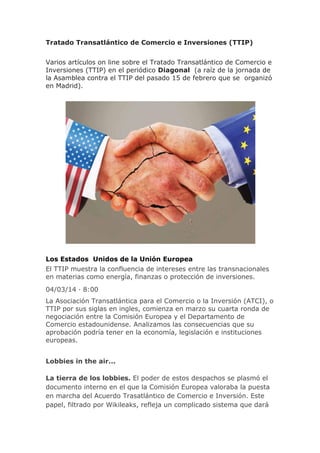 Tratado Transatlántico de Comercio e Inversiones (TTIP)
Varios artículos on line sobre el Tratado Transatlántico de Comercio e
Inversiones (TTIP) en el periódico Diagonal (a raíz de la jornada de
la Asamblea contra el TTIP del pasado 15 de febrero que se organizó
en Madrid).

Los Estados Unidos de la Unión Europea
El TTIP muestra la confluencia de intereses entre las transnacionales
en materias como energía, finanzas o protección de inversiones.
04/03/14 · 8:00
La Asociación Transatlántica para el Comercio o la Inversión (ATCI), o
TTIP por sus siglas en ingles, comienza en marzo su cuarta ronda de
negociación entre la Comisión Europea y el Departamento de
Comercio estadounidense. Analizamos las consecuencias que su
aprobación podría tener en la economía, legislación e instituciones
europeas.
Lobbies in the air...
La tierra de los lobbies. El poder de estos despachos se plasmó el
documento interno en el que la Comisión Europea valoraba la puesta
en marcha del Acuerdo Trasatlántico de Comercio e Inversión. Este
papel, filtrado por Wikileaks, refleja un complicado sistema que dará

 