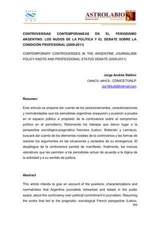 CONTROVERSIAS

CONTEMPORANEAS

EN

EL

PERIODISMO

ARGENTINO. LOS NUDOS DE LA POLÍTICA Y EL DEBATE SOBRE LA
CONDICIÓN PROFESIONAL (2009-2011)
COMTEMPORARY CONTROVERSIES IN THE ARGENTINE JOURNALISM.
POLICY KNOTS AND PROFESSIONAL STATUS DEBATE (2009-2011)

Jorge Andrés Stefoni
CIMeCS- IdIHCS - CONICET/UNLP

jas18dudi@hotmail.com

Resumen
Este artículo se propone dar cuenta de los posicionamientos, caracterizaciones
y normatividades que los periodistas argentinos ensayaron y pusieron a prueba
en el espacio público a propósito de la controversia sobre el compromiso
político en el periodismo. Retomando los trabajos que dieron lugar a la
perspectiva sociológico-pragmática francesa (Latour, Boltanski y Lemieux),
buscará dar cuenta de los elementos nodales de la controversia y las formas de
resolver los argumentos en las situaciones y contextos de su emergencia. El
despliegue de la controversia pondrá de manifiesto, finalmente, los marcos
valorativos que les permiten a los periodistas actuar de acuerdo a la lógica de
la actividad y a su sentido de justicia.

Abstract
This article intends to give an account of the positions, characterizations and
normativities that Argentine journalists rehearsed and tested in the public
space, about the controversy over political commitment in journalism. Resuming
the works that led to the pragmatic- sociological French perspective (Latour,
389

 
