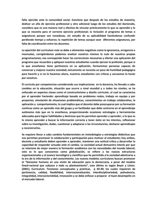 falta ejercido ante la comunidad social. Conviene que después de los estudios de maestría,
dedicar un año de ejercicio profesional y otro adicional luego de los estudios del doctorado,
considero que es una manera real y efectiva de vincular prácticamente lo que se aprendió y lo
que se necesita para el correcto ejercicio profesional; la inclusión al programa de temas o
asignaturas porque son novedosas, sin estudio de su aplicabilidad haciéndonos confundir
perdiendo tiempo y esfuerzo; la repetición de temas aunque sean diferentes asignaturas, por
falta de coordinación entre los docentes.
La aparición del currículum nulo se debe a elementos negativos como la ignorancia, arrogancia o
insensatez, corrigiéndonos podemos analizar nosotros mismos lo nulo de nuestras propias
programaciones; nos corresponde hacer las correcciones necesarias y ofertar una aplicación del
programa que recuerden y apliquen nuestros estudiantes cuando ejerzan la profesión, porque si
lo que enseñamos tiene pertinencia en su aplicación, formaremos personas capaces de
conservar y mejorar nuestra sociedad; únicamente se necesita un poco de humildad pedagógica
para hacerlo y si no lo hacemos ahora, nuestros estudiantes con críticas y sarcasmos lo harán
por nosotros.
El currículo por competencias considerando sus implicaciones en la docencia, ha llevado a cabo
cambios en la educación, situación que ocurre a nivel mundial y a todos los niveles; se ha
enfocado en aspectos claves como el constructivismo y diseño curricular, el cual se caracteriza
por el aprender haciendo: aprendizaje basado en problemas reales, trabajo en equipo y por
proyectos, simulación de situaciones problemáticas, conocimientos en trabajo colaborativo, la
aplicación y comportamiento, lo cual implica que el docente debe preocuparse por su formación
continua como un aprendiz más del grupo y un facilitador que debe centrarse en el aprendizaje
autónomo más que en la enseñanza, proporcionando ocasiones estrategias y herramientas
adecuadas para lograr habilidades y destrezas que les permitan aprender a aprender, o lo que es
lo mismo aprender a buscar la información correcta y tener éxito en los intentos, reflexionar
sobre su investigación, dudar, cuestionar y adaptarse a las circunstancias, deshacer aprendizajes
y reconstruirlos.
Se requiere llevar a cabo cambios fundamentales en metodologías y estrategias didácticas que
nos permitan promover la colaboración y participación para motivar al estudiante; hoy ambos,
docente y estudiante deben aprender a aprender, mantener una actitud crítica y desarrollar la
capacidad de responder actuado ante el cambio. La sociedad actual demuestra interés por que
se relacione de mejor manera la formación académica con las necesidades del mundo laboral;
esto es lo que conocemos como globalización, se refiere a las nuevas estructuras
organizacionales y al avance tecnológico y científico que ha permitido a la sociedad adentrarse a
la era de la información y del conocimiento. Los nuevos modelos curriculares buscan promover
el “bienestar humano en una visión de educación para la democracia, a pesar del modelo
lineal-racional que subyace a todo su planteamiento”, esto último es según Beyer y Liston.
(2001), Currículum. Tensiones conceptuales y prácticas, p 44-49; los cuales requieren de
pertinencia, calidad, flexibilidad, internacionalización, interdisciplinariedad, polivalencia,
integralidad, intersectorialidad, innovación y se debe enfocar a preparar el buen desempeño en
el mercado laboral.
 