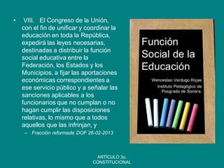 • VIII. El Congreso de la Unión, con el fin de unificar y coordinar la educación en toda la República, expedirá las leyes necesarias, destinadas a distribuir la función social educativa entre la Federación, los Estados y los Municipios, a fijar las aportaciones económicas correspondientes a ese servicio público y a señalar las sanciones aplicables a los funcionarios que no cumplan o no hagan cumplir las disposiciones relativas, lo mismo que a todos aquellos que las infrinjan, y 
–Fracción reformada DOF 26-02-2013 
ARTÍCULO 3o. CONSTITUCIONAL  