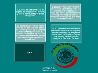 Art. X 
La Junta de Gobierno será el órgano de dirección del Instituto y estará compuesta por cinco integrantes. 
El Ejecutivo Federal someterá una terna a consideración de la Cámara de Senadores, la cual, con previa comparecencia de las personas propuestas, designará al integrante que deba cubrir la vacante. 
La designación se hará por el voto de las dos terceras partes de los integrantes de la Cámara de Senadores presentes o, durante los recesos de esta, de la Comisión Permanente, dentro del improrrogable plazo de treinta días. 
Si la Cámara de Senadores no resolviere dentro de dicho plazo, ocupará el cargo de integrante de la Junta de Gobierno aquel que, dentro de dicha terna, designe el Ejecutivo Federal. 
ARTÍCULO 3o. CONSTITUCIONAL  