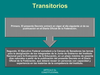 Transitorios 
Segundo. El Ejecutivo Federal someterá a la Cámara de Senadores las ternas para la designación de los integrantes de la Junta de Gobierno del Instituto Nacional para la Evaluación de la Educación, en un plazo máximo de sesenta días naturales a partir de la publicación del presente Decreto en el Diario Oficial de la Federación, que deberá recaer en personas con capacidad y experiencia en las materias de la competencia del Instituto. 
Primero. El presente Decreto entrará en vigor al día siguiente al de su publicación en el Diario Oficial de la Federación. 
ARTÍCULO 3o. CONSTITUCIONAL  