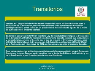 Transitorios 
Tercero. El Congreso de la Unión deberá expedir la Ley del Instituto Nacional para la Evaluación de la Educación, así como las reformas a la Ley General de Educación correspondientes, a más tardar en un plazo de seis meses contado a partir de la fecha de publicación del presente Decreto. 
En tanto el Congreso de la Unión expide la Ley del Instituto Nacional para la Evaluación de la Educación, el Instituto Nacional creado por este Decreto ejercerá sus atribuciones y competencia conforme al Decreto por el que se reforma el diverso por el que se crea el Instituto Nacional para la Evaluación de la Educación, publicado en el Diario Oficial de la Federación del 16 de mayo de 2012, en lo que no se oponga al presente Decreto. 
Para estos efectos, las atribuciones previstas en dicho ordenamiento para el Órgano de Gobierno y la Junta Técnica serán ejercidas por la Junta de Gobierno del Instituto, y las de la Presidencia por el Presidente de la Junta de Gobierno. 
ARTÍCULO 3o. CONSTITUCIONAL  
