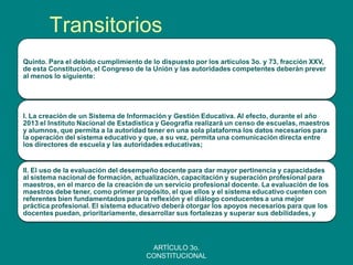 Transitorios 
Quinto. Para el debido cumplimiento de lo dispuesto por los artículos 3o. y 73, fracción XXV, de esta Constitución, el Congreso de la Unión y las autoridades competentes deberán prever al menos lo siguiente: 
I. La creación de un Sistema de Información y Gestión Educativa. Al efecto, durante el año 2013 el Instituto Nacional de Estadística y Geografía realizará un censo de escuelas, maestros y alumnos, que permita a la autoridad tener en una sola plataforma los datos necesarios para la operación del sistema educativo y que, a su vez, permita una comunicación directa entre los directores de escuela y las autoridades educativas; 
II. El uso de la evaluación del desempeño docente para dar mayor pertinencia y capacidades al sistema nacional de formación, actualización, capacitación y superación profesional para maestros, en el marco de la creación de un servicio profesional docente. La evaluación de los maestros debe tener, como primer propósito, el que ellos y el sistema educativo cuenten con referentes bien fundamentados para la reflexión y el diálogo conducentes a una mejor práctica profesional. El sistema educativo deberá otorgar los apoyos necesarios para que los docentes puedan, prioritariamente, desarrollar sus fortalezas y superar sus debilidades, y 
ARTÍCULO 3o. CONSTITUCIONAL  
