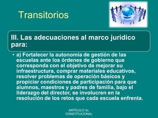 Transitorios 
III. Las adecuaciones al marco jurídico para: 
•a) Fortalecer la autonomía de gestión de las escuelas ante los órdenes de gobierno que corresponda con el objetivo de mejorar su infraestructura, comprar materiales educativos, resolver problemas de operación básicos y propiciar condiciones de participación para que alumnos, maestros y padres de familia, bajo el liderazgo del director, se involucren en la resolución de los retos que cada escuela enfrenta. 
ARTÍCULO 3o. CONSTITUCIONAL  