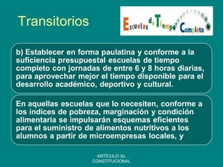 Transitorios 
b) Establecer en forma paulatina y conforme a la suficiencia presupuestal escuelas de tiempo completo con jornadas de entre 6 y 8 horas diarias, para aprovechar mejor el tiempo disponible para el desarrollo académico, deportivo y cultural. 
En aquellas escuelas que lo necesiten, conforme a los índices de pobreza, marginación y condición alimentaria se impulsarán esquemas eficientes para el suministro de alimentos nutritivos a los alumnos a partir de microempresas locales, y 
ARTÍCULO 3o. CONSTITUCIONAL  