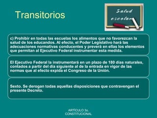 Transitorios 
c) Prohibir en todas las escuelas los alimentos que no favorezcan la salud de los educandos. Al efecto, el Poder Legislativo hará las adecuaciones normativas conducentes y preverá en ellas los elementos que permitan al Ejecutivo Federal instrumentar esta medida. 
El Ejecutivo Federal la instrumentará en un plazo de 180 días naturales, contados a partir del día siguiente al de la entrada en vigor de las normas que al efecto expida el Congreso de la Unión. 
Sexto. Se derogan todas aquellas disposiciones que contravengan el presente Decreto. 
ARTÍCULO 3o. CONSTITUCIONAL  
