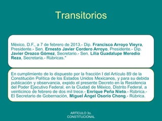 Transitorios 
México, D.F., a 7 de febrero de 2013.- Dip. Francisco Arroyo Vieyra, Presidente.- Sen. Ernesto Javier Cordero Arroyo, Presidente.- Dip. Javier Orozco Gómez, Secretario.- Sen. Lilia Guadalupe Merodio Reza, Secretaria.- Rúbricas." 
En cumplimiento de lo dispuesto por la fracción I del Artículo 89 de la Constitución Política de los Estados Unidos Mexicanos, y para su debida publicación y observancia, expido el presente Decreto en la Residencia del Poder Ejecutivo Federal, en la Ciudad de México, Distrito Federal, a veinticinco de febrero de dos mil trece.- Enrique Peña Nieto.- Rúbrica.- El Secretario de Gobernación, Miguel Ángel Osorio Chong.- Rúbrica. 
ARTÍCULO 3o. CONSTITUCIONAL 