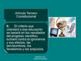 Artículo Tercero Constitucional 
II. El criterio que orientará a esa educación se basará en los resultados del progreso científico, luchará contra la ignorancia y sus efectos, las servidumbres, los fanatismos y los prejuicios. 
ARTÍCULO 3o. CONSTITUCIONAL  