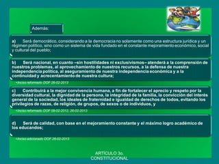 Además: 
a) Será democrático, considerando a la democracia no solamente como una estructura jurídica y un régimen político, sino como un sistema de vida fundado en el constante mejoramiento económico, social y cultural del pueblo; 
b) Será nacional, en cuanto –sin hostilidades ni exclusivismos– atenderá a la comprensión de nuestros problemas, al aprovechamiento de nuestros recursos, a la defensa de nuestra independencia política, al aseguramiento de nuestra independencia económica y a la continuidad y acrecentamiento de nuestra cultura; 
•Inciso reformado DOF 26-02-2013 
c) Contribuirá a la mejor convivencia humana, a fin de fortalecer el aprecio y respeto por la diversidad cultural, la dignidad de la persona, la integridad de la familia, la convicción del interés general de la sociedad, los ideales de fraternidad e igualdad de derechos de todos, evitando los privilegios de razas, de religión, de grupos, de sexos o de individuos, y 
•Inciso reformado DOF 09-02-2012, 26-02-2013 
d) Será de calidad, con base en el mejoramiento constante y el máximo logro académico de los educandos; 
•Inciso adicionado DOF 26-02-2013 
ARTÍCULO 3o. CONSTITUCIONAL  