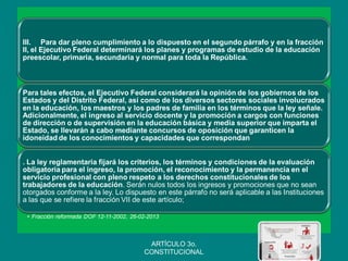 III. Para dar pleno cumplimiento a lo dispuesto en el segundo párrafo y en la fracción II, el Ejecutivo Federal determinará los planes y programas de estudio de la educación preescolar, primaria, secundaria y normal para toda la República. 
Para tales efectos, el Ejecutivo Federal considerará la opinión de los gobiernos de los Estados y del Distrito Federal, así como de los diversos sectores sociales involucrados en la educación, los maestros y los padres de familia en los términos que la ley señale. Adicionalmente, el ingreso al servicio docente y la promoción a cargos con funciones de dirección o de supervisión en la educación básica y media superior que imparta el Estado, se llevarán a cabo mediante concursos de oposición que garanticen la idoneidad de los conocimientos y capacidades que correspondan 
. La ley reglamentaria fijará los criterios, los términos y condiciones de la evaluación obligatoria para el ingreso, la promoción, el reconocimiento y la permanencia en el servicio profesional con pleno respeto a los derechos constitucionales de los trabajadores de la educación. Serán nulos todos los ingresos y promociones que no sean otorgados conforme a la ley. Lo dispuesto en este párrafo no será aplicable a las Instituciones a las que se refiere la fracción VII de este artículo; 
•Fracción reformada DOF 12-11-2002, 26-02-2013 
ARTÍCULO 3o. CONSTITUCIONAL  