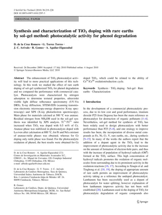 J Sol-Gel Sci Technol (2010) 56:219–226
DOI 10.1007/s10971-010-2297-3

ORIGINAL PAPER

Synthesis and characterization of TiO2 doping with rare earths
by sol–gel method: photocatalytic activity for phenol degradation
D. de la Cruz Romero • G. Torres Torres •
´
J. C. Arevalo • R. Gomez • A. Aguilar-Elguezabal

Received: 26 December 2009 / Accepted: 17 July 2010 / Published online: 4 August 2010
Ó Springer Science+Business Media, LLC 2010

Abstract The enhancement of TiO2 photocatalyst activity will lead to more practical applications of this technology. In this work we studied the effect of rare earth
doping of sol–gel synthesized TiO2 for phenol degradation
and we compared the performance with commercial catalyst. Photocatalysts were characterized by nitrogen
adsorption to determine textural properties, ultraviolet
visible light diffuse reﬂectance spectrometry (UV-Vis
DRS), X-ray diffraction, STEM-EDS (scanning transmission electronic microscopy-energy dispersive X-ray spectroscopy) and XPS (X-ray photoelectron spectroscopy).
Main phase for materials calcined at 500 °C was anatase.
Residual nitrogen from NH4OH used in the sol–gel synthesis was identiﬁed by XPS analysis. Ti3?/Ti4? ratio
increased when TiO2 was doped with 0.5 wt% of Ce.
Anatase phase was stabilized in photocatalysts doped with
La even after calcination at 800 °C, for Pr and Nd a mixture
of anatase-rutile phases was obtained, whereas for Ce
doping only rutile phase was found. For the photocatalytic
oxidation of phenol, the best results were obtained for Ce

D. de la Cruz Romero Á A. Aguilar-Elguezabal (&)
´
Centro de Investigacion en Materiales Avanzados S.C.,
CIMAV., Av. Miguel de Cervantes 120, Complejo Industrial
´
Chihuahua, 31109 Chihuahua, CH, Mexico
e-mail: alfredo.aguilar@cimav.edu.mx
´
D. de la Cruz Romero Á G. T. Torres Á J. C. Arevalo
´
´
´
´
Laboratorio de Catalisis Heterogenea, Area de Quımica,
´
´
Universidad Juarez Autonoma de Tabasco, DACB,
´
´
Km.-1 carretera Cunduacan-Jalpa de Mendez AP. 24,
´
´
86690 Cunduacan, Tabasco, Mexico
R. Gomez
´
´
Laboratorio de Catalisis, Depto. de Quımica, Universidad
´
Autonoma Metropolitana-Iztapalapa, DCBI, Av. San Rafael
´
´
Atlixco No. 186, 09340 Mexico, DF, Mexico

doped TiO2, which could be related to the ability of
CeIV/CeIII oxidation/reduction cycle.
Keywords Synthesis Á TiO2 doping Á Sol–gel Á Rare
earths Á Characterization

1 Introduction
In the development of a commercial photocatalytic process, due to its low cost and good performance, titanium
dioxide P25 from Degussa has been the main reference as
photocatalyst for destruction of organic pollutants [1–4].
Nevertheless, sol–gel method for synthesis of TiO2 has
been widely used to design photocatalysts with better
performance than P25 [5–8], and one strategy to improve
results has been, the incorporation of diverse metal compounds as Fe, Ni, Cr, V, rare earths, etc., during synthesis
[9–15]. In many of the works the authors report that the
addition of a dopant agent in the TiO2 lead to the
improvement of photocatalytic activity due to the increase
on the amount of formation of electron-hole pairs, and thus
with the increase of population of hydroxyl radicals (OH•)
formed at the TiO2 surface. This high concentration of
hydroxyl radicals promotes the oxidation of organic molecules from surrounding due to its prominent activity in the
oxidation reactions [16, 17]. According to Xiuqin et al. and
Tinghong et al. [18, 19], the doping of appropriate amount
of rare earth permits an improvement of photocatalytic
activity taking as a reference the undoped photocatalyst.
Lanthanum has been successfully used as a dopant of
photocatalyst for water splitting; however explanation of
how lanthanum improves activity has not been well
established [20]. Lanthanum used in the doping of TiO2 for
photocatalytic degradation of organic compounds also

123

 