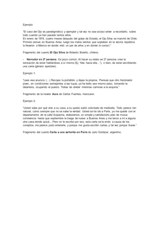 Ejemplo:
“El caso del Ojo es paradigmático y ejemplar y tal vez no sea ocioso volver a recordarlo, sobre
todo cuando ya han pasado tantos años.
En enero de 1974, cuatro meses después del golpe de Estado, el Ojo Silva se marchó de Chile.
Primero estuvo en Buenos Aires, luego los malos vientos que soplaban en la vecina república
lo llevaron a México en donde vivió un par de años y en donde lo conocí.”
Fragmento del cuento El Ojo Silva de Roberto Bolaño, chileno.
- Narrador en 2º persona. Es poco común. Al hacer su relato en 2º persona crea la
sensación de estar hablándose a sí mismo (Ej. “Irás hacia ella…”), o bien, de estar escribiendo
una carta (género epistolar).
Ejemplo 1:
“Lees ese anuncio (…) Recojes tu portafolio y dejas la propina. Piensas que otro historiador
joven, en condiciones semejantes a las tuyas, ya ha leído ese mismo aviso, tomando la
delantera, ocupando el puesto. Tratas de olvidar mientras caminas a la esquina.”
Fragmento de la novela Aura de Carlos Fuentes, mexicano.
Ejemplo 2:
“Usted sabe por qué vine a su casa, a su quieto salón solicitado de mediodía. Todo parece tan
natural, como siempre que no se sabe la verdad. Usted se ha ido a París, yo me quedé con el
departamento de la calle Suipacha, elaboramos un simple y satisfactorio plan de mutua
convivencia hasta que septiembre la traiga de nuevo a Buenos Aires y me lance a mí a alguna
otra casa donde quizá... Pero no le escribo por eso, esta carta se la envío a causa de los
conejitos, me parece justo enterarla; y porque me gusta escribir cartas, y tal vez porque llueve.”
Fragmento del cuento Carta a una señorita en París de Julio Cortázar, argentino.
 