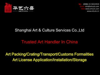 Tel ：(0086) 21 50115919
Email: info@artculs.com
Web:www.artculs.com
www.artculs.cn
Shanghai Art & Culture Services Co.,Ltd
Trusted Art Handler In China
Art Packing/Crating/Transport/Customs Formalities
Art License Application/Installation/Storage
 