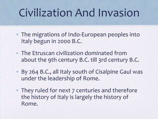 Civilization And Invasion
• The migrations of Indo-European peoples into
Italy begun in 2000 B.C.
• The Etruscan civilization dominated from
about the 9th century B.C. till 3rd century B.C.
• By 264 B.C., all Italy south of Cisalpine Gaul was
under the leadership of Rome.

• They ruled for next 7 centuries and therefore
the history of Italy is largely the history of
Rome.

 