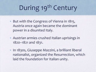 During

th
19

Century

• But with the Congress of Vienna in 1815,
Austria once again became the dominant
power in a disunited Italy.

• Austrian armies crushed Italian uprisings in
1820–1821 and 1831.
• In 1830s, Giuseppe Mazzini, a brilliant liberal
nationalist, organized the Resurrection, which
laid the foundation for Italian unity.

 