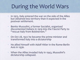 During the World Wars
• In 1915, Italy entered the war on the side of the Allies
but obtained less territory than it expected in the
postwar settlement.
• Benito Mussolini, a former Socialist, organized
discontented Italians in 1919 into the Fascist Party to
“rescue Italy from Bolshevism.”

• On Oct 28, 1922 he became the prime minister and
transformed Italy into a dictatorship
• He allied himself with Adolf Hitler in the Rome-Berlin
Axis in 1936.
• When the Allies invaded Italy in 1943, Mussolini's
dictatorship collapsed.

 