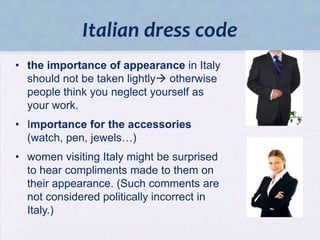 Italian dress code
• the importance of appearance in Italy
should not be taken lightly otherwise
people think you neglect yourself as
your work.
• Importance for the accessories
(watch, pen, jewels…)

• women visiting Italy might be surprised
to hear compliments made to them on
their appearance. (Such comments are
not considered politically incorrect in
Italy.)

 