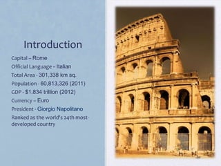 Introduction
Capital – Rome
Official Language - Italian
Total Area - 301,338 km sq.
Population - 60,813,326 (2011)
GDP - $1.834 trillion (2012)
Currency – Euro
President - Giorgio Napolitano
Ranked as the world's 24th mostdeveloped country

 