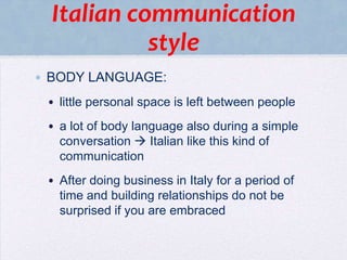 Italian communication
style
• BODY LANGUAGE:
• little personal space is left between people

• a lot of body language also during a simple
conversation  Italian like this kind of
communication
• After doing business in Italy for a period of
time and building relationships do not be
surprised if you are embraced

 