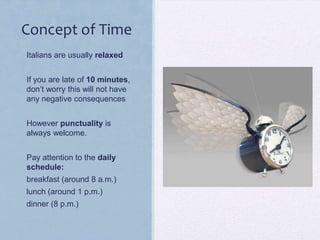 Concept of Time
• Italians are usually relaxed
• If you are late of 10 minutes,
don’t worry this will not have
any negative consequences
• However punctuality is
always welcome.
• Pay attention to the daily
schedule:
• breakfast (around 8 a.m.)
• lunch (around 1 p.m.)

• dinner (8 p.m.)

 